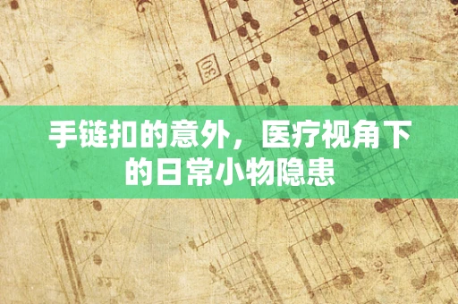 手链扣的意外，医疗视角下的日常小物隐患