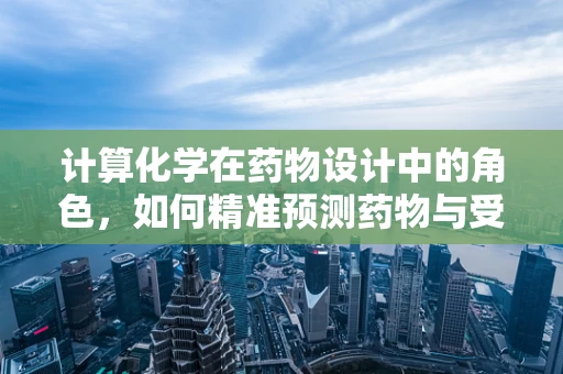 计算化学在药物设计中的角色，如何精准预测药物与受体的相互作用？