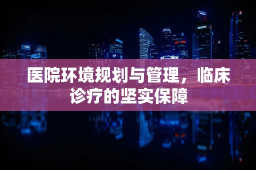 医院环境规划与管理，临床诊疗的坚实保障