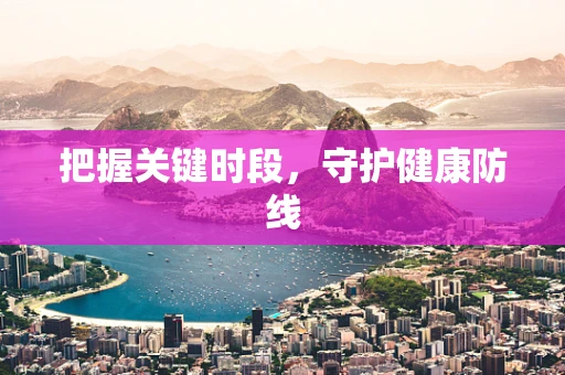 把握关键时段，守护健康防线