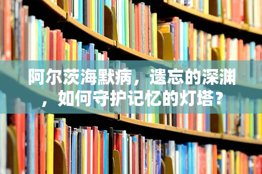 阿尔茨海默病，遗忘的深渊，如何守护记忆的灯塔？