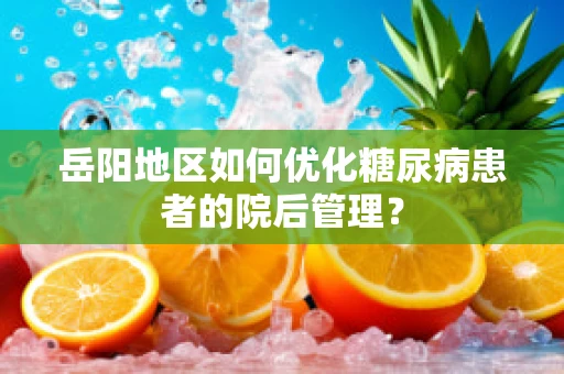 岳阳地区如何优化糖尿病患者的院后管理？