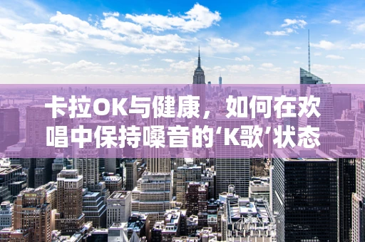 卡拉OK与健康，如何在欢唱中保持嗓音的‘K歌’状态？