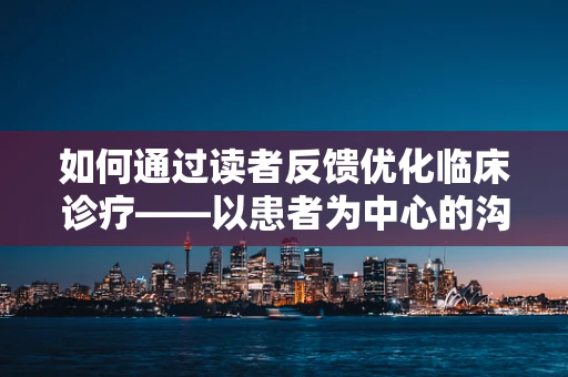 如何通过读者反馈优化临床诊疗——以患者为中心的沟通艺术
