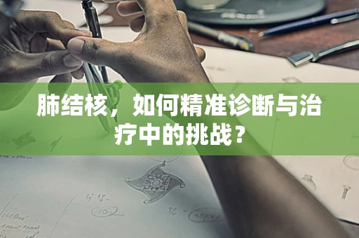 肺结核，如何精准诊断与治疗中的挑战？