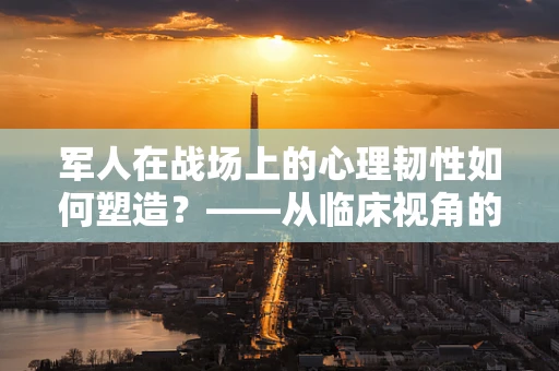 军人在战场上的心理韧性如何塑造？——从临床视角的深度剖析