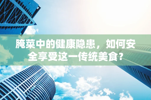 腌菜中的健康隐患，如何安全享受这一传统美食？