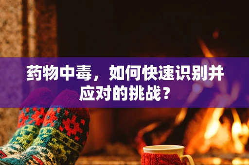 药物中毒，如何快速识别并应对的挑战？