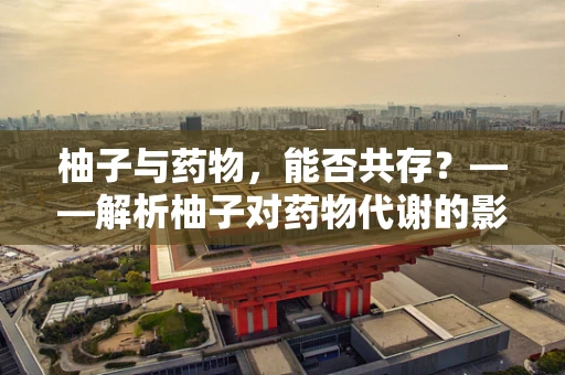 柚子与药物，能否共存？——解析柚子对药物代谢的影响