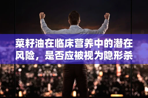菜籽油在临床营养中的潜在风险，是否应被视为隐形杀手？