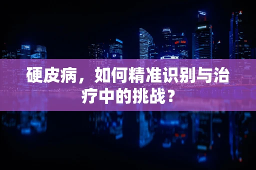 硬皮病，如何精准识别与治疗中的挑战？