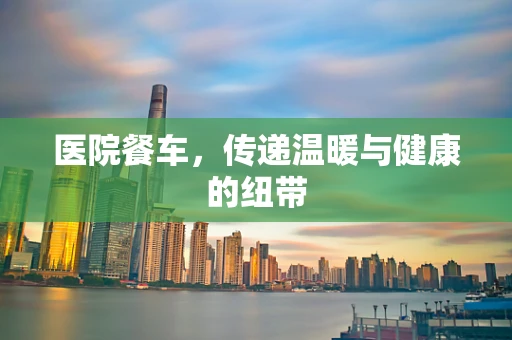 医院餐车，传递温暖与健康的纽带