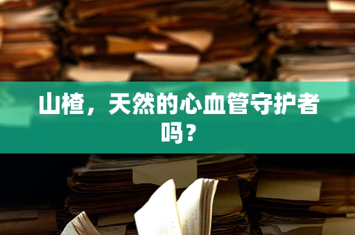 山楂，天然的心血管守护者吗？
