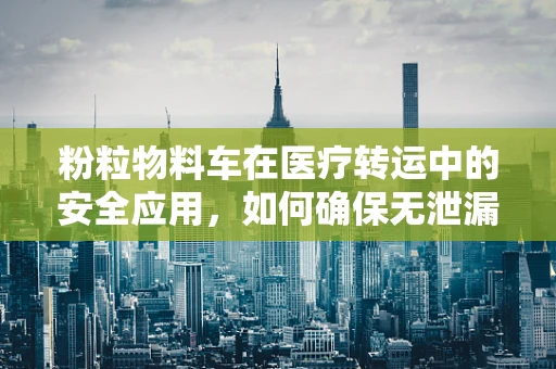 粉粒物料车在医疗转运中的安全应用，如何确保无泄漏风险？