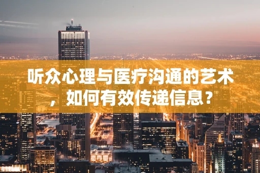 听众心理与医疗沟通的艺术，如何有效传递信息？