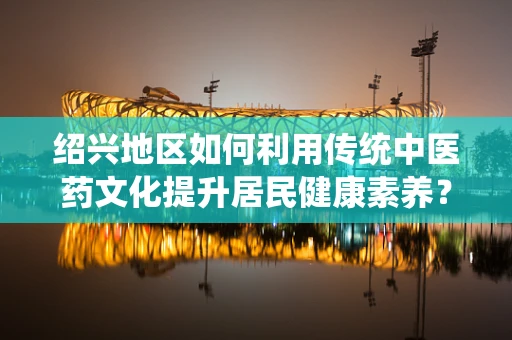 绍兴地区如何利用传统中医药文化提升居民健康素养？