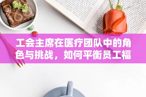 工会主席在医疗团队中的角色与挑战，如何平衡员工福利与医疗服务质量？