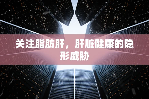 关注脂肪肝，肝脏健康的隐形威胁