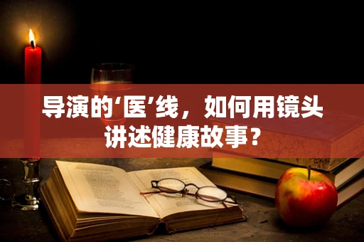 导演的‘医’线，如何用镜头讲述健康故事？