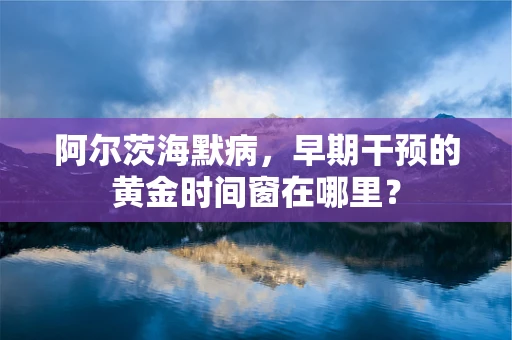 阿尔茨海默病，早期干预的黄金时间窗在哪里？