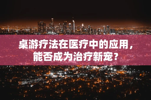 桌游疗法在医疗中的应用，能否成为治疗新宠？