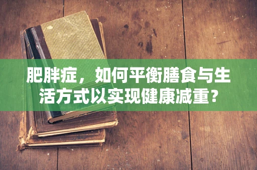 肥胖症，如何平衡膳食与生活方式以实现健康减重？