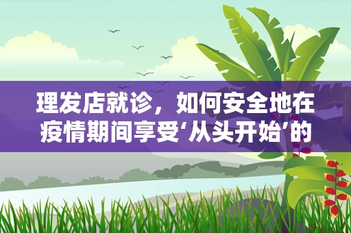 理发店就诊，如何安全地在疫情期间享受‘从头开始’的服务？