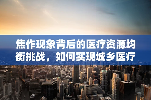 焦作现象背后的医疗资源均衡挑战，如何实现城乡医疗同质化？