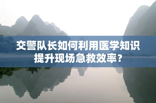 交警队长如何利用医学知识提升现场急救效率？