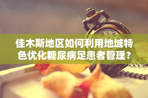 佳木斯地区如何利用地域特色优化糖尿病足患者管理？
