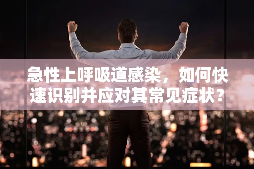 急性上呼吸道感染，如何快速识别并应对其常见症状？