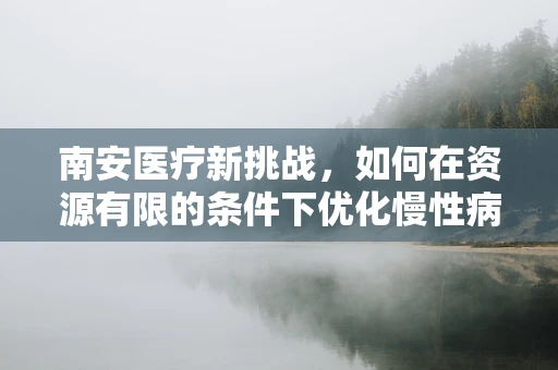 南安医疗新挑战，如何在资源有限的条件下优化慢性病管理？