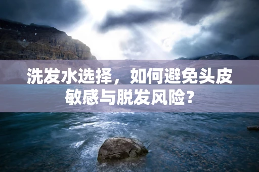 洗发水选择，如何避免头皮敏感与脱发风险？