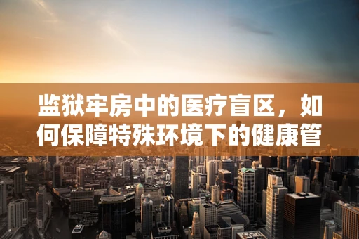 监狱牢房中的医疗盲区，如何保障特殊环境下的健康管理？