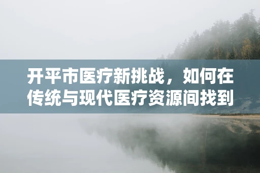 开平市医疗新挑战，如何在传统与现代医疗资源间找到平衡？