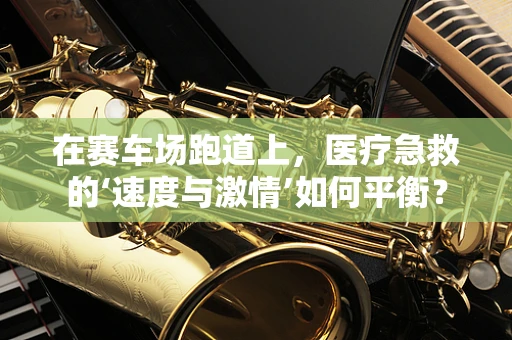 在赛车场跑道上，医疗急救的‘速度与激情’如何平衡？