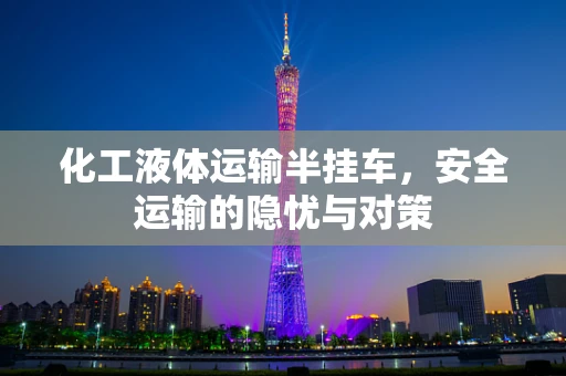 化工液体运输半挂车，安全运输的隐忧与对策