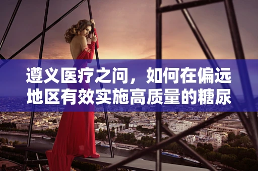 遵义医疗之问，如何在偏远地区有效实施高质量的糖尿病管理？