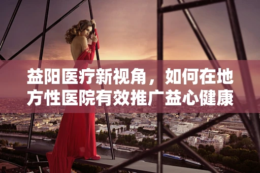 益阳医疗新视角，如何在地方性医院有效推广益心健康生活方式？