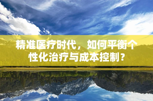 精准医疗时代，如何平衡个性化治疗与成本控制？