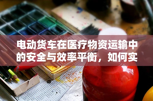 电动货车在医疗物资运输中的安全与效率平衡，如何实现？