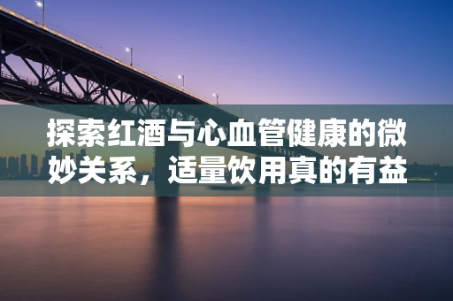 探索红酒与心血管健康的微妙关系，适量饮用真的有益吗？