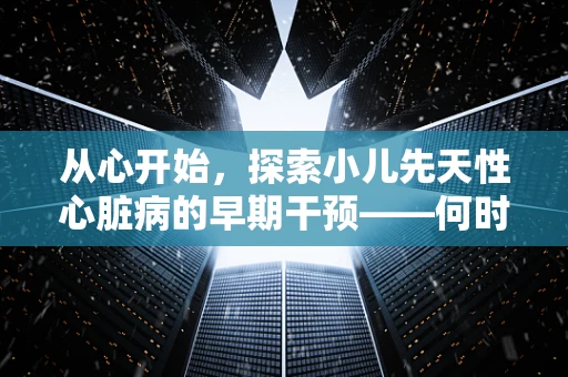 从心开始，探索小儿先天性心脏病的早期干预——何时是最佳治疗时机？