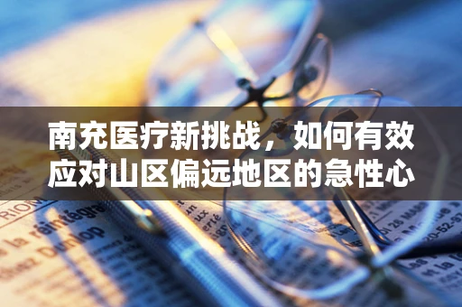 南充医疗新挑战，如何有效应对山区偏远地区的急性心梗救治？