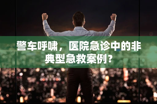 警车呼啸，医院急诊中的非典型急救案例？