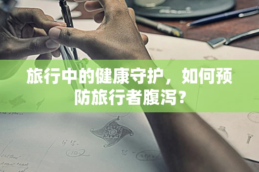 旅行中的健康守护，如何预防旅行者腹泻？