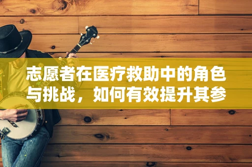 志愿者在医疗救助中的角色与挑战，如何有效提升其参与度与专业度？