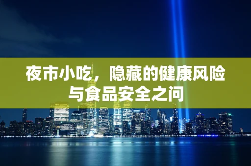 夜市小吃，隐藏的健康风险与食品安全之问