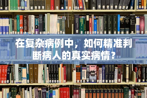在复杂病例中，如何精准判断病人的真实病情？