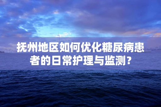 抚州地区如何优化糖尿病患者的日常护理与监测？